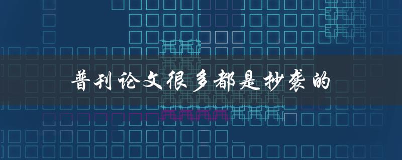 普刊论文很多都是抄袭的(如何有效避免抄袭现象)