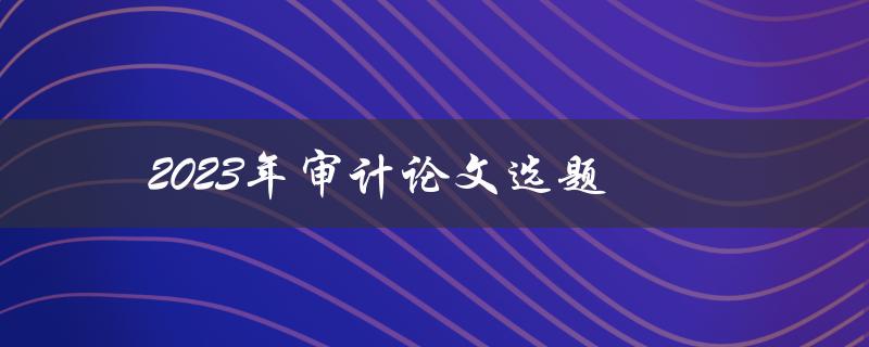 2023年审计论文选题(如何选审计研究方向)