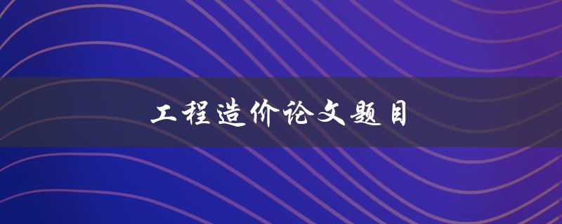 工程造价论文题目(如何选取适合的研究方向)