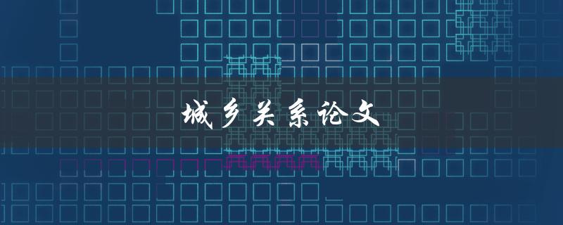 城乡关系论文(如何探讨城乡融合发展的新路径)