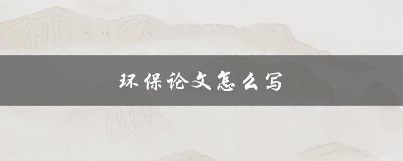 环保论文怎么写(从选题到结论，全面指南)