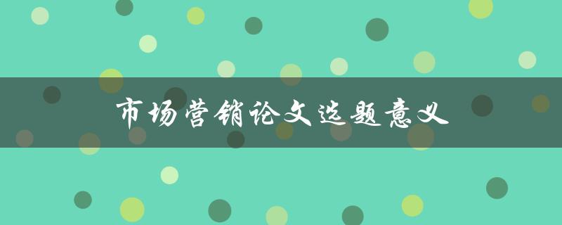 市场营销论文选题意义(为何选择合适的研究方向至关重要)