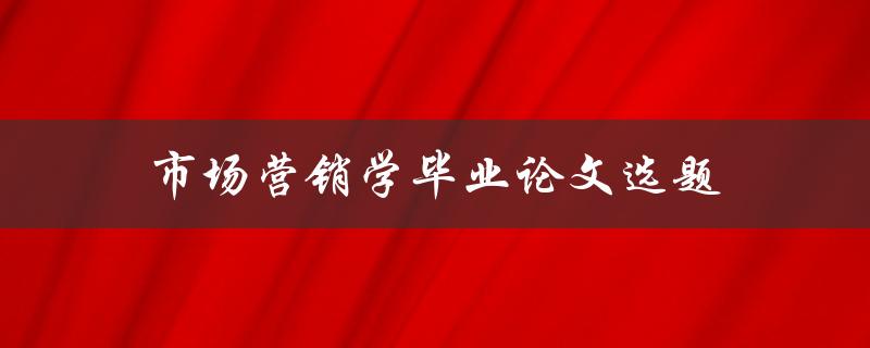 市场营销学毕业论文选题(如何选择热门且有研究价值的课题)