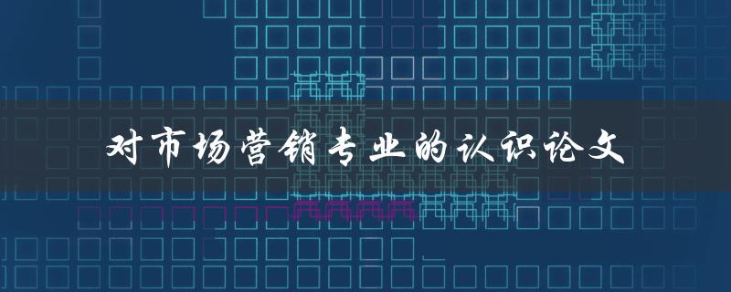 你对市场营销专业有何认识？——一篇关于市场营销专业的认识论文