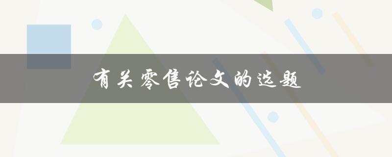 有关零售论文的选题(如何选择一个有趣且实用的研究课题)