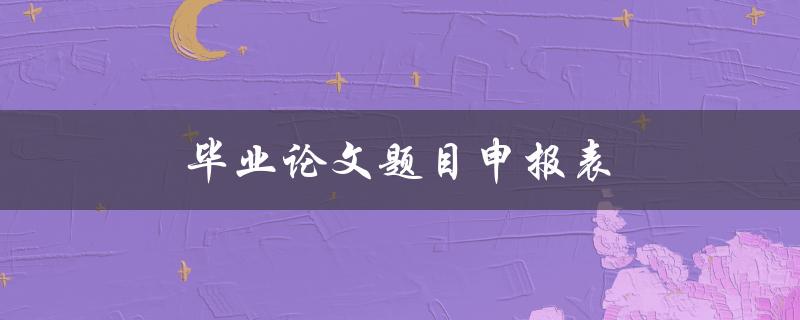 毕业论文题目申报表(如何填写和提交)