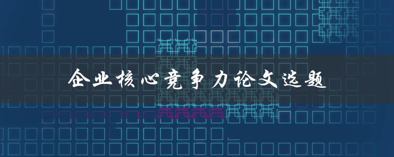 企业核心竞争力论文选题(如何选择适合的研究方向)