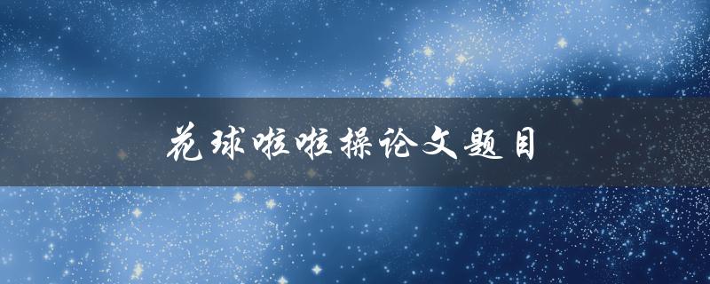 花球啦啦操论文题目(如何选定研究方向与题目)