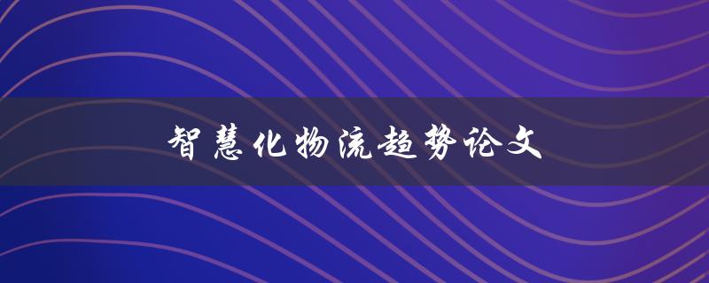 智慧化物流趋势论文(未来物流行业将如何智能化)