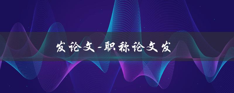 发论文-职称论文发(如何提高职称论文的发表率)