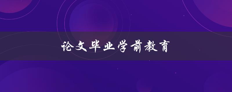 论文毕业学前教育(如何写出高质量的毕业论文)