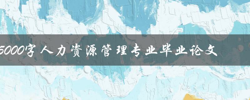 5000字人力资源管理专业毕业论文(如何写出高质量的毕业论文)