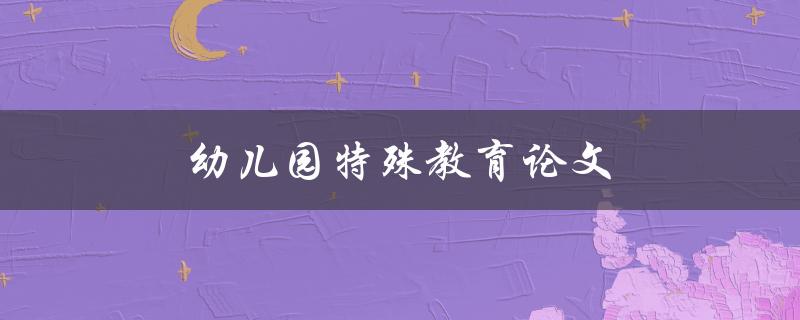 幼儿园特殊教育论文(如何有效提升特殊教育质量)