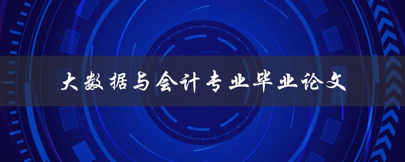 如何运用大数据技术撰写出色的会计专业毕业论文