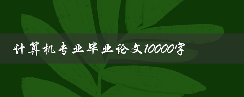 计算机专业毕业论文10000字(如何写出一篇高质量的论文)