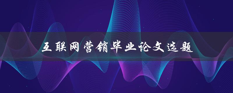 互联网营销毕业论文选题(如何选择适合的研究方向)