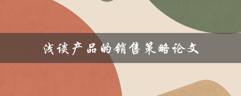 浅谈产品的销售策略论文(如何制定有效的销售策略)