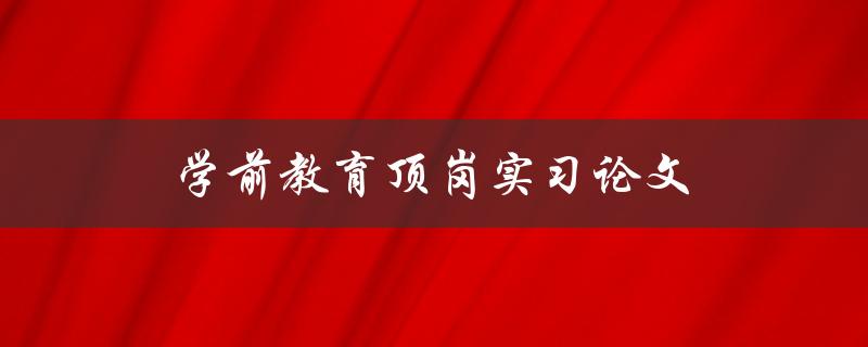 学前教育顶岗实习论文(如何写出优秀的实习报告)