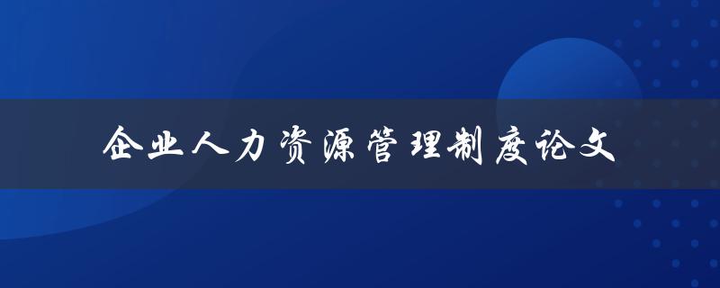 企业人力资源管理制度的建立与优化如何推动企业发展？——以论文探讨