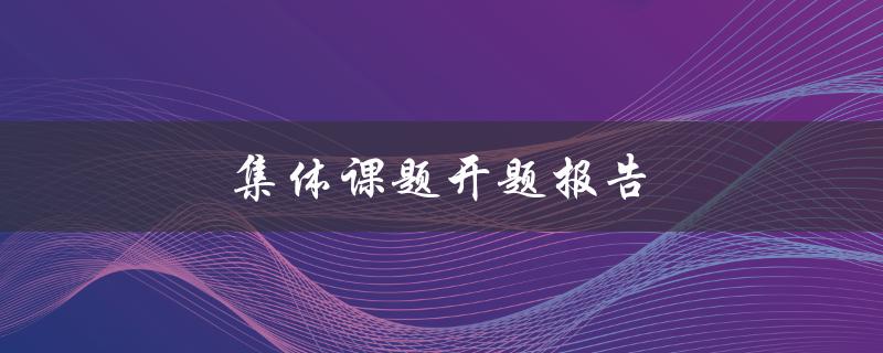 集体课题开题报告(如何写出优秀的开题报告)