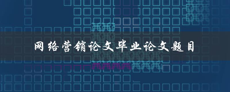 如何选择适合的网络营销论文毕业论文题目
