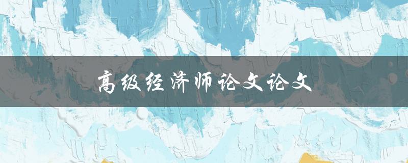 高级经济师论文论文(如何撰写一篇出色的高级经济师论文)