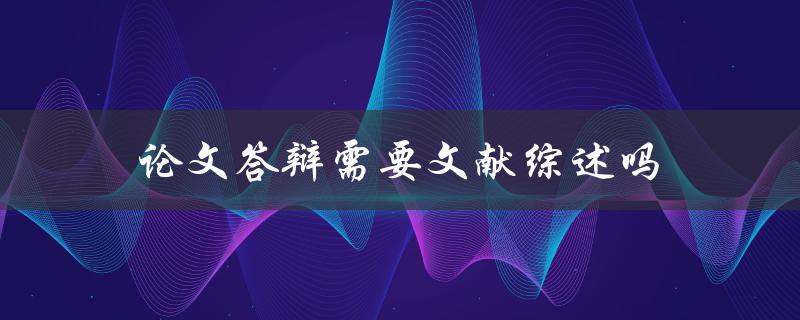 论文答辩需要文献综述吗(详解文献综述在答辩中的作用)