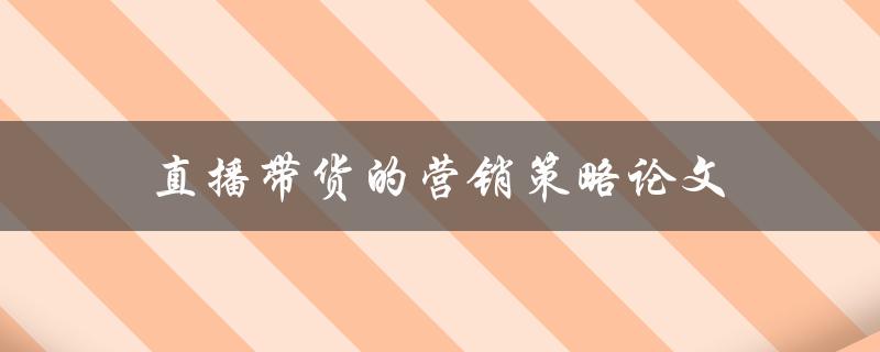 直播带货的营销策略论文(如何利用直播带货提升销售效果)