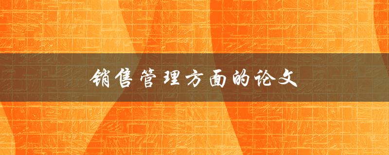 销售管理方面的论文(如何提高销售团队的绩效)