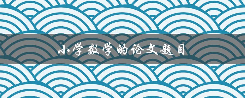 小学数学的论文题目(如何培养孩子对数学的兴趣)