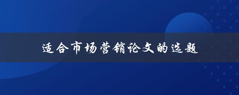 适合市场营销论文的选题(如何选择一个独特且有实际应用的主题)