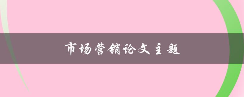 市场营销论文主题(如何选择热门且有趣的研究课题)