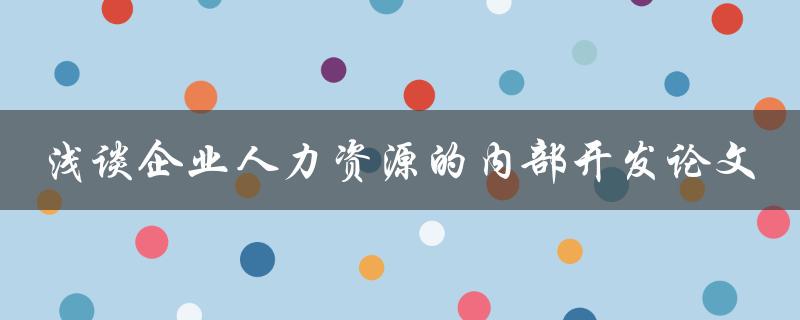 如何浅谈企业人力资源的内部开发？——探讨企业人力资源内部开发的论文