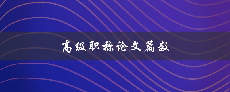 高级职称论文篇数(如何合理规划与增加论文数量)