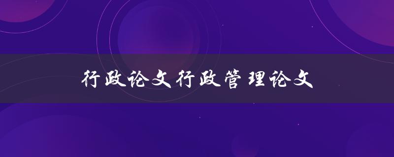 行政论文行政管理论文(如何写出优秀的行政管理论文)