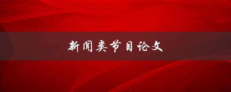 新闻类节目论文(如何撰写一篇优秀的新闻类节目论文)