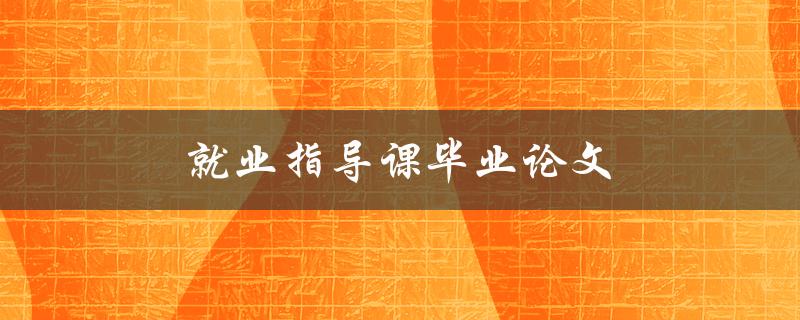 就业指导课毕业论文(如何撰写实用性强的就业指导方案) 就业指导课毕业论文(如何撰写实用性强的就业指导方案)