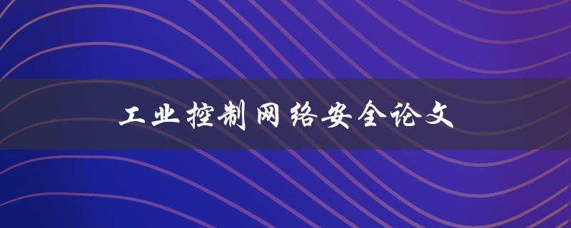 工业控制网络安全论文(如何保障工业控制系统的网络安全)