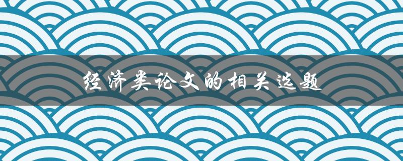 经济类论文的相关选题(如何选择适合的研究主题)