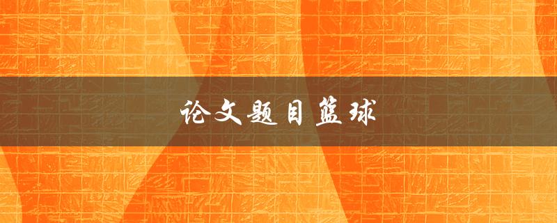 论文题目篮球(如何选择一个独特且有趣的研究方向)