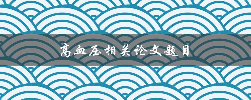 高血压相关论文题目(如何有效预防和治疗高血压)