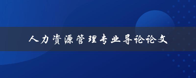 《人力资源管理专业导论论文》应该包括哪些内容
