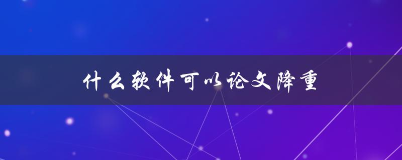 什么软件可以论文降重(推荐几款好用的降重工具)