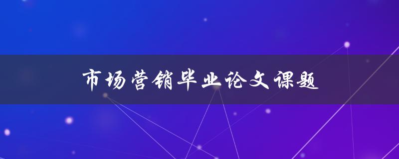 市场营销毕业论文课题(如何选择一个独特且具有挑战性的课题)