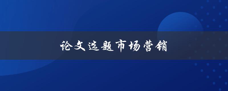 论文选题市场营销(如何选择一个切实可行的市场营销选题)