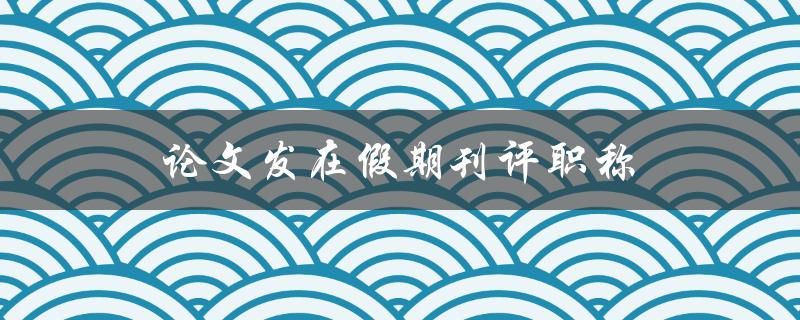 论文发在假期刊评职称(是否会影响职称评定结果)