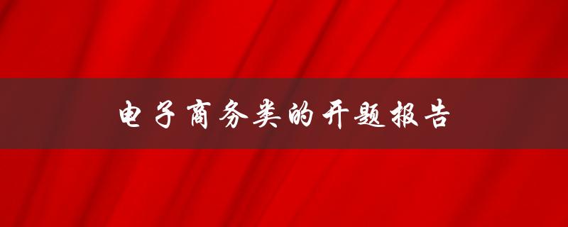 电子商务类的开题报告(如何选择一个有趣且具有研究价值的主题)