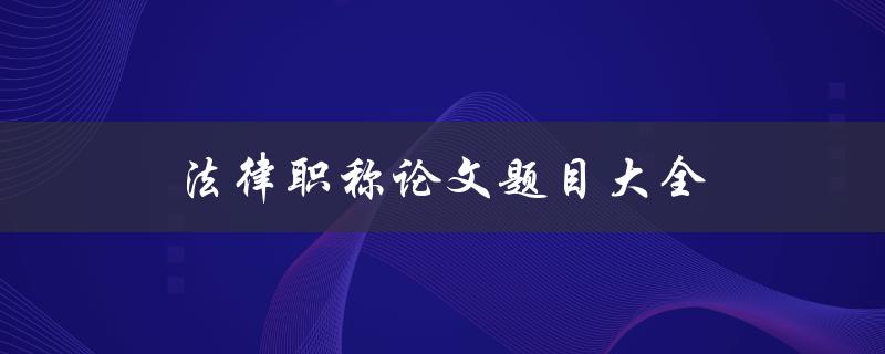 法律职称论文题目大全(如何选择适合自己的论文题目)