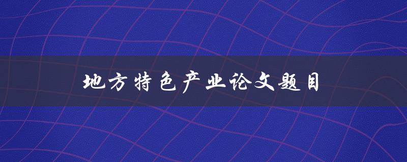 地方特色产业论文题目(如何挖掘和发展本地特色产业)