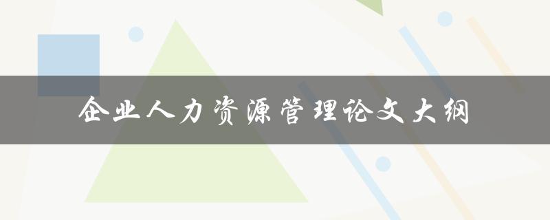 你如何撰写一份完整的企业人力资源管理论文大纲
